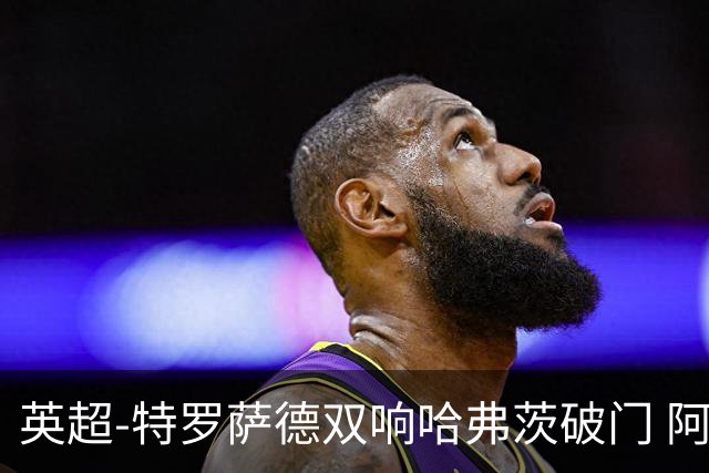 英超-特罗萨德双响哈弗茨破门 阿森纳4-2莱斯特